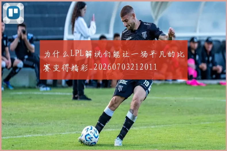 为什么LPL解说们能让一场平凡的比赛变得精彩_20260703212011