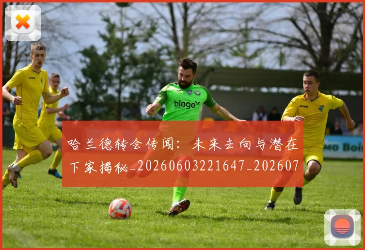 哈兰德转会传闻：未来去向与潜在下家揭秘_20260603221647_20260707012947
