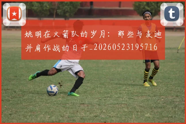 姚明在火箭队的岁月:那些与麦迪并肩作战的日子_20260523195716