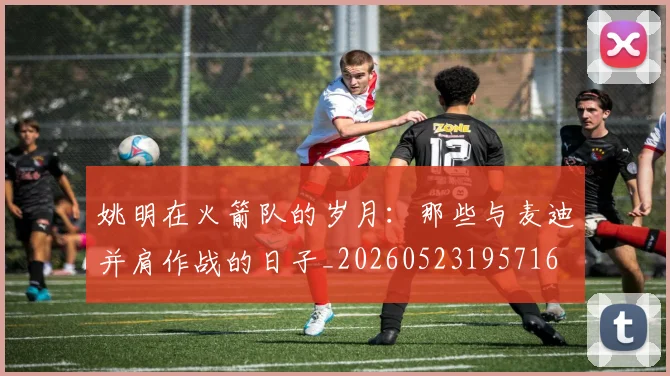 姚明在火箭队的岁月：那些与麦迪并肩作战的日子_20260523195716
