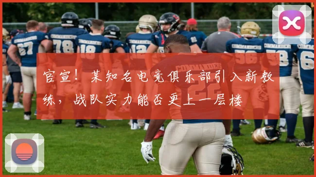官宣!某知名电竞俱乐部引入新教练,战队实力能否更上一层楼