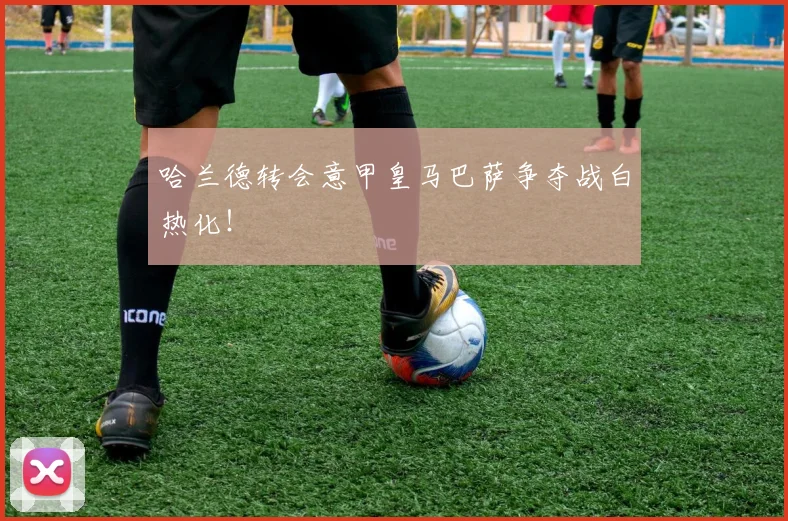 哈兰德转会意甲皇马巴萨争夺战白热化!