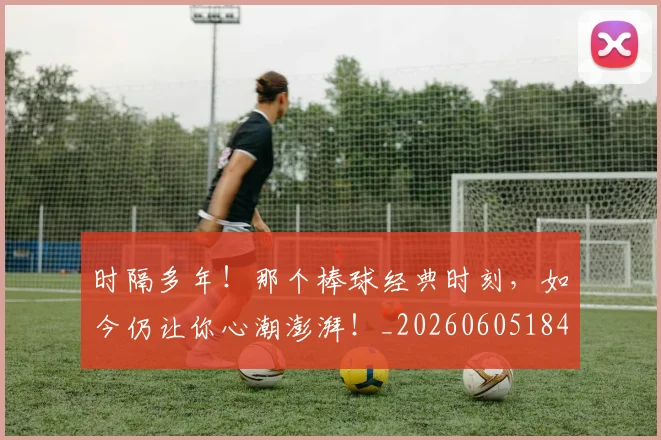 时隔多年!那个棒球经典时刻,如今仍让你心潮澎湃!_20260605184512