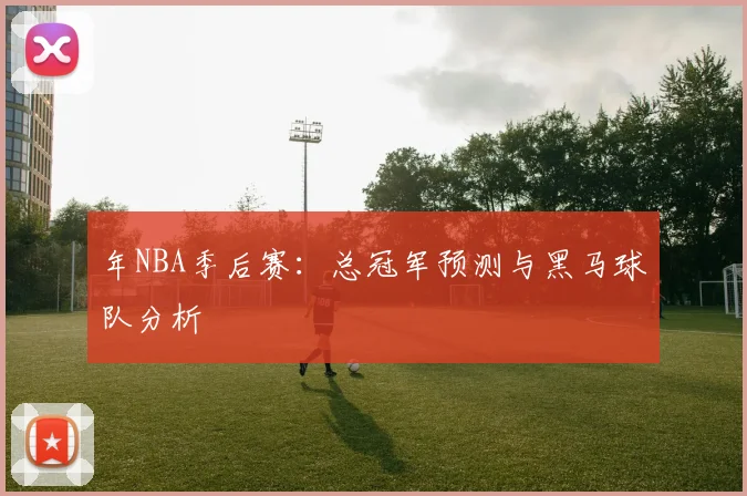年NBA季后赛:总冠军预测与黑马球队分析