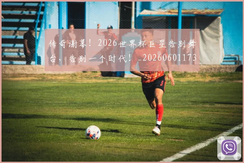 传奇谢幕！2026世界杯巨星告别舞台，告别一个时代！_20260601173435