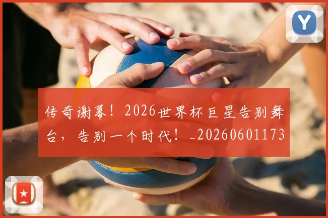 传奇谢幕！2026世界杯巨星告别舞台，告别一个时代！_20260601173435