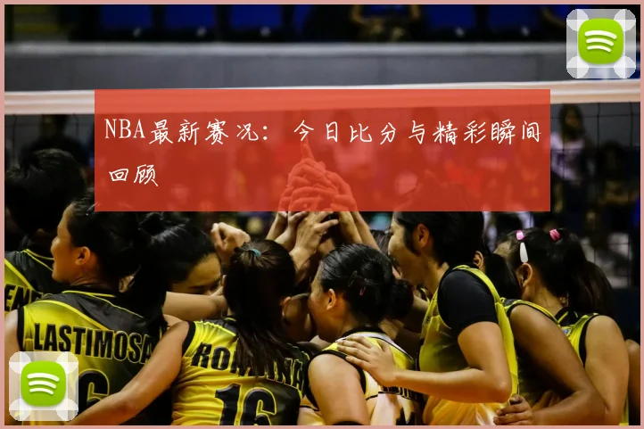 NBA最新赛况：今日比分与精彩瞬间回顾