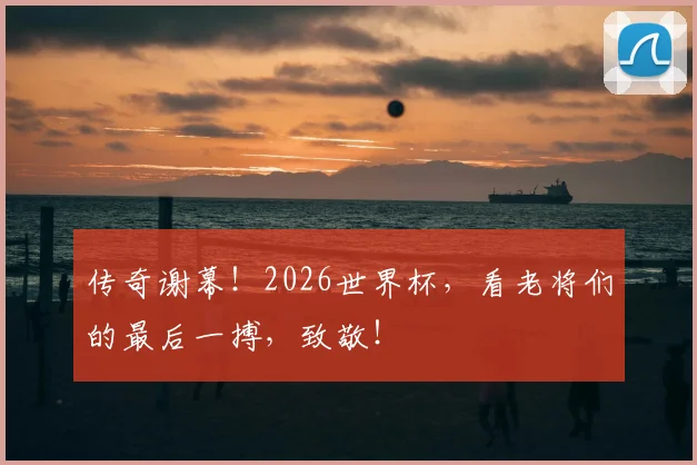 传奇谢幕！2026世界杯，看老将们的最后一搏，致敬！
