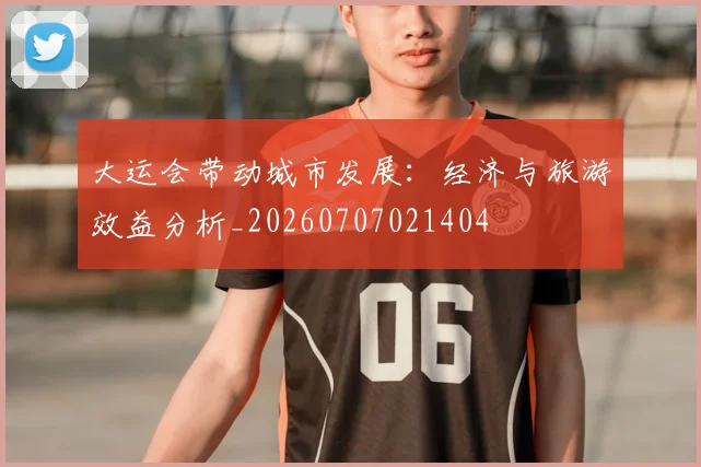 大运会带动城市发展：经济与旅游效益分析_20260707021404