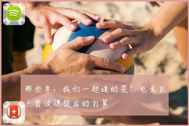 那些年，我们一起追的星！电竞巨头首谈退役后的打算