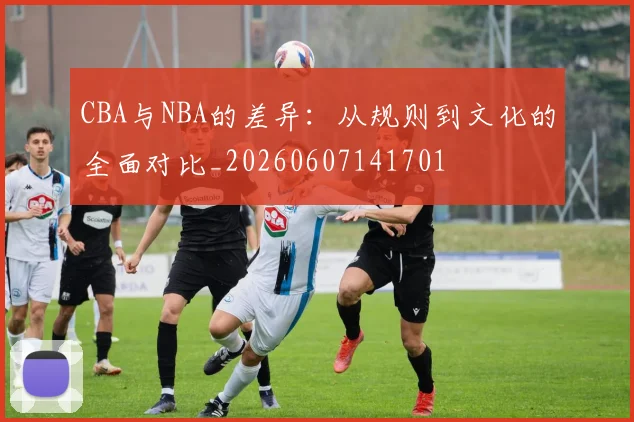 CBA与NBA的差异:从规则到文化的全面对比_20260607141701