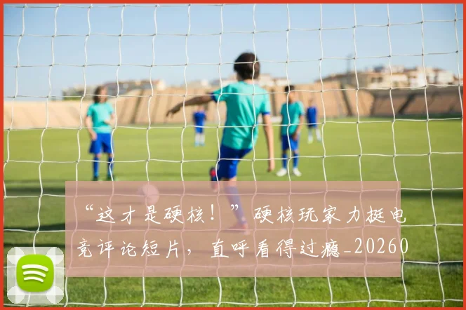 “这才是硬核!”硬核玩家力挺电竞评论短片,直呼看得过瘾_20260530144041